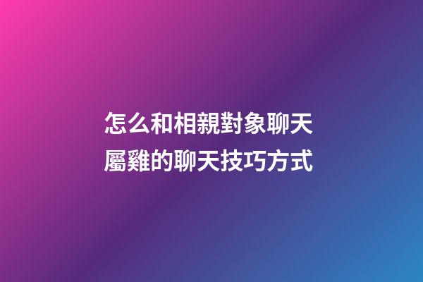 怎么和相親對象聊天 屬雞的聊天技巧方式
